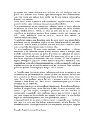 que agora é meu esposo, uma pessoa incrivelmente adorável, inteligente, com um
grande senso de humor e que ademais representa um suporte muito forte em minha
vida. Esta pessoa tem realçado tanto minha vida de uma maneira impossível de
descrever com palavras.
Porém, talvez minha experiência mais assombrosa a respeito dessas não menos
assombrosas leis seja a história de meus dois maravilhosos filhos.
As pessoas pensavam que meu esposo e eu estávamos loucos, por querer adotar de
um orfanato na Rússia dois adolescentes, que certamente não teriam nenhuma
relação familiar conosco. Porém, no fundo eu sabia que as leis de energia e
consciência são absolutas, e que se eu desse os passos corretos para empregar seu
poder, então poderíamos atrair os melhores meninos deste orfanato, e
simplesmente assim sucedeu.
Foi um longo processo que demandou muito do nosso tempo, uma extraordinária
história que marca a sucessão de mágicos eventos. Tomaria outro livro para poder
relatar toda a história. Porém, finalmente, tudo saiu muito bem, e tudo isto mudou
todas nossas vidas de uma maneira incrivelmente feliz.
Por aproximadamente 20 anos tenho ensinado estes princípios a clientes
individuais, e em seminários através de todo o mundo. Desde o princípio tenho
escutado inumeráveis histórias de êxitos de pessoas que aplicaram as técnicas
tanto em sua vida privada, como profissional. Um homem que iniciou seu negócio
de software na garagem de sua casa recebeu uma oferta de US$ 7 milhões por seu
negócio. Outra pessoa que lutava contra a depressão e ansiedade trabalhando como
empregado de baixa categoria em um negócio de comida, conseguiu logo abrir seu
próprio restaurante que ademais fornecia comida por encomenda. Teve tanto êxito
que até lhe pediram criar sua própria franquia a nível nacional.
Na Austrália, onde dou conferências a cada um ou dois anos, se aproximou uma
vez uma mulher que empurrava um carrinho de bebê, me disse que há dois anos
havia assistido a um de meus seminários que tratava de como atrair amor a nossas
vidas. Depois de conhecer acerca das leis, e aprender a aplicar as técnicas,
conheceu o amor de sua vida. Havia voltado simplesmente para agradecer-me e
apresentar-me seu lindo bebê.
Sempre recebo cartas ou mesmo emails de todas as partes do mundo com histórias
similares. É tão gratificante escutar histórias de êxito de tantas pessoas que estão
obtendo o que elas desejam, conseguindo promoções em seus trabalhos ou
simplesmente conseguindo outros melhores, pessoas que encontram o amor em
suas vidas, pessoas que logram iniciar seus próprios negócios ou criar uma família.
Alguns até tem relatado perda de peso e até parecer mais jovem!!!
Independentemente do que estas pessoas estiveram conseguindo, todas elas foram
motivadas pelo poder que descobriram ao compreender a ciência do êxito. Elas
descobriram dentro de suas próprias vidas que uma pequena mudança de energia e
Tradução: Rogério Ampessan Coser Bacchi 6
 