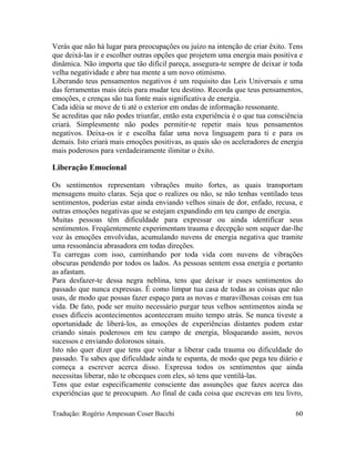 Verás que não há lugar para preocupações ou juízo na intenção de criar êxito. Tens
que deixá-las ir e escolher outras opções que projetem uma energia mais positiva e
dinâmica. Não importa que tão difícil pareça, assegura-te sempre de deixar ir toda
velha negatividade e abre tua mente a um novo otimismo.
Liberando teus pensamentos negativos é um requisito das Leis Universais e uma
das ferramentas mais úteis para mudar teu destino. Recorda que teus pensamentos,
emoções, e crenças são tua fonte mais significativa de energia.
Cada idéia se move de ti até o exterior em ondas de informação ressonante.
Se acreditas que não podes triunfar, então esta experiência é o que tua consciência
criará. Simplesmente não podes permitir-te repetir mais teus pensamentos
negativos. Deixa-os ir e escolha falar uma nova linguagem para ti e para os
demais. Isto criará mais emoções positivas, as quais são os aceleradores de energia
mais poderosos para verdadeiramente ilimitar o êxito.
Liberação Emocional
Os sentimentos representam vibrações muito fortes, as quais transportam
mensagens muito claras. Seja que o realizes ou não, se não tenhas ventilado teus
sentimentos, poderias estar ainda enviando velhos sinais de dor, enfado, recusa, e
outras emoções negativas que se estejam expandindo em teu campo de energia.
Muitas pessoas têm dificuldade para expressar ou ainda identificar seus
sentimentos. Freqüentemente experimentam trauma e decepção sem sequer dar-lhe
voz às emoções envolvidas, acumulando nuvens de energia negativa que tramite
uma ressonância abrasadora em todas direções.
Tu carregas com isso, caminhando por toda vida com nuvens de vibrações
obscuras pendendo por todos os lados. As pessoas sentem essa energia e portanto
as afastam.
Para desfazer-te dessa negra neblina, tens que deixar ir esses sentimentos do
passado que nunca expressas. É como limpar tua casa de todas as coisas que não
usas, de modo que possas fazer espaço para as novas e maravilhosas coisas em tua
vida. De fato, pode ser muito necessário purgar teus velhos sentimentos ainda se
esses difíceis acontecimentos aconteceram muito tempo atrás. Se nunca tiveste a
oportunidade de liberá-los, as emoções de experiências distantes podem estar
criando sinais poderosos em teu campo de energia, bloqueando assim, novos
sucessos e enviando dolorosos sinais.
Isto não quer dizer que tens que voltar a liberar cada trauma ou dificuldade do
passado. Tu sabes que dificuldade ainda te espanta, de modo que pega teu diário e
começa a escrever acerca disso. Expressa todos os sentimentos que ainda
necessitas liberar, não te obceques com eles, só tens que ventilá-las.
Tens que estar especificamente consciente das assunções que fazes acerca das
experiências que te preocupam. Ao final de cada coisa que escrevas em teu livro,
Tradução: Rogério Ampessan Coser Bacchi 60
 