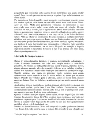 pergunta-te que conclusões tenho acerca dessas experiências que queria mudar
agora? Escreva cada pensamento ou crença negativa, logo substituindo-as por
outras novas.
Por exemplo, se foste despedido e neste momento experimentaste emoções como
ira, medo e rejeição, então deves ter concluído, nunca mais serei aceito. Nunca
serei um êxito. Muda esse pensamento ventilando os sentimentos e logo
escrevendo uma crença sadia, como ainda sou capaz de triunfar. Mereço
acreditar em mim, e escolho fazê-lo agora mesmo. Desse modo continua liberando
tanto os pensamentos negativos como as emoções difíceis do passado, sempre
afirmando tuas capacidades presentes e tuas expectativas de um feliz e brilhante
futuro. Além de liberar os sentimentos dos dias passados, é também importante
deixá-los ir ao tempo que aparecem. Podes usar teu diário para isto também. Ainda
que não tenha que ser uma atividade diária, se o fazes de modo regular, perceberás
que também é mais fácil mudar tens pensamentos e vibrações. Reter emoções
negativas como ressentimento, ira ou medo bloqueia tua energia e impacta
significativamente os resultados. Renuncia a eles e tua energia será mais clara,
aberta e pronta para receber.
Liberação do Comportamento
Deixar ir comportamentos daninhos e insanos, especialmente indulgências e
vícios, é também importante para criar uma energia atrativa e consciência
produtiva. As pessoas são indulgentes em toda classe de coisas, incluindo álcool,
drogas, cigarros, comida, televisão, exercício, fofocas, sexo, trabalho, relações e
drama. Nos voltamos a todas essas coisas por um sentido de distração ou fuga.
Quando tomamos este trago, ou comemos muito, tomamos essa droga,
adormecemos nossas emoções e nos faz sentir melhor, ao menos por um curto
tempo. Quando nos voltamos para a televisão, saímos de nossa zona, quando
comemos batatas fritas ou bolachas, acreditamos que nos confortamos de certo
modo.
Ainda coisas como a manipulação, mentira, maldade são irresistíveis, porque nos
fazem sentir melhor, porém isso é um falso conforto. Eventualmente, nosso
comportamento daninho somente nos faz sentir pior, e com o tempo podem levar-
nos a comportamentos de vícios ainda mais tóxicos.
Quando te deixas levar por alguma dessas ações, do que foges? Que dor estás
tratando de adormecer dentro de ti? Em seu nível mais profundo, é um vazio que
provém de esquecer quem és realmente, tua identidade maior, tua conexão com teu
Divino e inerente valor. Seja que te dês conta ou não, este laço aparentemente
perdido é a fonte real de tua falta de paz.
Porém a luz de tua identidade Divina está sempre aí, e o poder que buscas fora está
vivo dentro de ti. Não importa o que te tenham dito, teu valor é uma vibração que
Tradução: Rogério Ampessan Coser Bacchi 61
 