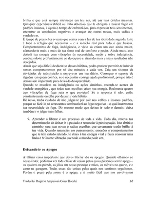 brilha e que está sempre intrínseco em teu ser, até em tuas células mesmas.
Qualquer experiência difícil ou trato doloroso que te obrigara a buscar fugir em
padrões insanos, é agora o tempo de enfrentá-los, para expressar teus sentimentos,
encontrar as conclusões negativas e avançar até outras novas, mais sadias e
verdadeiras.
É tempo de preencher o vazio que sentes com a luz de tua identidade sagrada. Este
é todo o refúgio que necessitas – e a solução real para tudo o que buscas.
Comportamentos de fuga, indulgência, e vício só criam um oco ainda maior,
afastando-te mais e mais de tua fonte real de conforto e poder. Ainda mais, esto
destrói tua energia com vibrações de necessidade, medo e sobre indulgência,
conduzindo-te profundamente ao desespero e atraindo mais e mais resultados não
desejados.
Ainda que seja difícil desfazer-se desses hábitos, podes praticar permitir-te intervir
nesses comportamentos por só dez minutos a cada vez. Cria um sistema de
atividades de substituição e escreva-as em teu diário. Consegue o suporte de
alguém em quem confies, se o necessitas consiga ajuda profissional, porque isto é
demasiado importante para deixá-lo desapercebido.
Quando te envolves na indulgência ou ações daninhas, recorda-te acerca da
verdade energética , que todas tuas escolhas criam tua energia. Realmente queres
que vibrações de fuga seja o que projetas? Se a resposta é não, então
constantemente escolha por deixar ir este hábito.
De novo, tenha cuidado de não julgar-te por cair nos velhos e insanos padrões,
porque ao fazê-lo só acrescentas combustível ao fogo negativo – o qual incrementa
tua necessidade de fuga. Do mesmo modo que deixas ir tudo o demais, deixa
também ir o julgar tuas falhas.
9. Aprender a liberar é um processo de toda a vida. Cada dia, renova tua
determinação de deixar ir o passado e renunciar à preocupação. Isto abrirá o
caminho para tuas novas e sadias escolhas que certamente trarão brilho à
tua vida. Quando renuncias aos pensamentos, emoções e comportamentos
que te têm estado retendo, te abres à tua energia vital e fazes ressonar uma
linda e brilhante vibração que todo o mundo pode ver.
Deixando ir os Apegos
A última coisa importante que deves liberar são os apegos. Quando olhamos ao
nosso redor, podemos ver toda classe de coisas pelas quais podemos sentir apego –
os quadros na parede, as jóias em nosso pescoço e mãos, os móveis no quarto, e o
carro na garagem. Todas essas são coisas pelas quais nos sentimos orgulhosos.
Porém o preço pela posse é o apego, e é muito fácil que nos envolvamos
Tradução: Rogério Ampessan Coser Bacchi 62
 