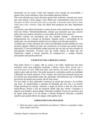 demasiado em ter coisas. Cada sutil maneira envia energia de necessidade, e
quanto mais coisas tenhamos, mais necessidade aparente teremos.
Não estou dizendo que nunca devemos querer bens materiais, somente que temos
que estar atentos a nosso apego a eles. Refiro-me a pensamentos como necessito
isto para ser feliz, necessito este carro e esta jóia, e necessito estas coisas a meu
redor para estar contente. Estas são idéias bem perigosas por duas importantes
razões.
A primeira: estas idéias fomentam a crença de que coisas materiais têm o poder de
fazer-nos felizes. Desafortunadamente, sempre que pensamos que algo externo
pode trazer-nos alegria, deixamos ir nosso poder de fazê-lo nós mesmos.
Também criamos um precedente que nos mantém lutando – movendo-nos
perigosamente até a energia de desespero. Quando temos a necessidade de ter
ainda mais, nos encontramos lutando em um esforço sem fim para mantê-lo.
Acreditar que os bens materiais são a chave da felicidade nos põe também em uma
precária situação. Depois de tudo, que aconteceria se tivermos que perder nossas
aquisições? É uma possibilidade sempre presente que nos põe em uma situação de
preocupação incessante. Vivemos com um estado interno de medo que nos
impulsiona sempre a buscar maneiras de assegurar-nos, e sempre estamos
preocupados pela perda potencial.
EXERCÍCIO PARA LIBERAR O APEGO
Para poder deixar ir o apego, olha as coisas a teu redor. Inspeciona teus bens
materiais, toma uma respiração profunda e afirma: Gosto disso, porém não o
necessito para ser feliz. Olha tuas jóias, teus móveis, teu carro e até tua casa, e
repita-o para cada um deles. Isto pode assustar-te a princípio, porém em realidade
é liberador em muitas maneiras. Com o tempo, isto criará uma sensação de paz em
teu interior que transcenderá todas tuas aquisições. Reconhecerás que a felicidade
provém de tua própria paz mental, não de tuas coisas.
Faz isso todos os dias, aplicando o processo às coisas que possues e às escolhas
que fazes. Te surpreenderás a sensação de liberdade que isso cria, e ao mesmo
tempo purificará tua energia. Ademais, a magia de deixar ir atrai de volta coisas
maravilhosas. Pratica a arte de renunciar dando algo que valores. Conceda-o a
alguém com bênçãos, generosidade e liberação completa. Fazer esse exercício será
de muita ajuda para a Lei do Desejo e Intento Paradoxal. Recorda, a paródia
significa que quando liberas teu apego, então ganhas tudo.
AFIRMAÇÕES PARA DEIXAR IR
1. Sinto-me mais e mais confortável com deixar ir. Deixo ir o passado e todos
meus medos. Sou livre
Tradução: Rogério Ampessan Coser Bacchi 63
 