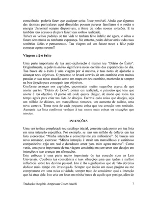 consciência poderia fazer que qualquer coisa fosse possível. Ainda que algumas
das técnicas particulares aqui discutidas possam parecer familiares é o poder e
energia Universal sempre disponíveis, a fonte de todas nossas soluções. E tu
também tens acesso a ela para fazer teus sonhos realidade.
Talvez os velhos padrões de tua vida te tenham feito infeliz até agora, e olhas o
futuro sem muita ou nenhuma esperança. No entanto, podes deixar atrás todas tuas
sombrias idéias e pensamentos. Tua viagem até um futuro novo e feliz pode
começar agora mesmo!!
Viagem até o êxito
Uma parte importante de tua auto-exploração é manter teu “Diário do Êxito”.
Originalmente, a palavra diário significava notas escritas das experiências do dia.
Tua busca até o êxito é uma viagem por si mesma, e tuas notas de ajudarão a
alcançar teus objetivos. O processo te levará através de um caminho com muitas
paradas e tuas notas atuarão como um mapa em teu caminho, mantendo-te sempre
na boa direção para conseguir teus objetivos.
Conforme avances nos capítulos, encontrarás muitas sugestões acerca de que
anotar em teu “Diário do Êxito”, porém em realidade, o primeiro que tens que
anotar é teu objetivo. O ponto até onde queres chegar, de modo que toma teu
tempo agora para criar tua lista de desejos. Escreve cada coisa que desejes, seja
um milhão de dólares, um maravilhoso romance, um aumento de salário, uma
nova carreira. Toma nota de cada pequena coisa que teu coração tem sonhado.
Aumenta tua lista conforme venham à tua mente mais coisas ou situações que
anseies.
INTENÇÕES
Uma vez tenhas completado teu catálogo inicial, converte cada ponto em tua lista
em uma intenção específica. Por exemplo, se tens um milhão de dólares em tua
lista escreverás: “Minha intenção é converter-me em milionário”. Se buscas um
novo romance, escrevas: “Minha intenção é atrair um maravilhoso e carinhoso
companheiro; vejo um real e duradouro amor para mim agora mesmo”. Como
verás, uma parte importante de tua viagem consistirá em converter teus desejos em
intenções e tuas crenças em afirmações.
Este enfoque é uma parte muito importante de tua conexão com as Leis
Universais. Combina tua consciência e tuas vibrações para que tenhas a melhor
influência sobre teu destino pessoal. Isto é tão significativo que de fato deverias
dedicar mais tempo em investigá-lo. Sempre que inicio um novo projeto ou me
comprometo em uma nova atividade, sempre trato de considerar qual a intenção
que há atrás dele. Isto cria um foco em minha busca de aquilo que persigo, além de
Tradução: Rogério Ampessan Coser Bacchi 7
 