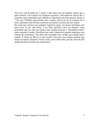 Este livro está dividido em 7 partes. Cada seção tem um capítulo menos que a
parte anterior. Uma espécie de contagem regressiva. Movendo-nos através dos 7
conceitos mais importantes que influem na experiência do êxito pessoal. Desde as
7 leis aos 6 Poderes, percorrendo todo o trajeto através de um só caminho até o
êxito, aplicando estas técnicas acelerarás teus passos na busca de teus sonhos.
De modo que comeces tua contagem regressiva agora. Faz desses princípios uma
parte ativa de tua vida diária, e teu êxito decolará como um foguete! Logo
perceberás que tua vida, tua carreira, tuas relações pessoais e virtualmente tudo o
mais começará a mudar. Perceberás que nada é impossível quando empregues esta
ciência tão assombrosa. Tua alma está conectada com o poder que carrega toda a
criação. É tempo de abrir-te a esta corrente Universal, essa energia pulsante que
dirige teu destino. Quando o fizeres verás, como tenho feito, que tua vida terá sido
abençoada além de todas tuas expectativas.
Tradução: Rogério Ampessan Coser Bacchi 9
 