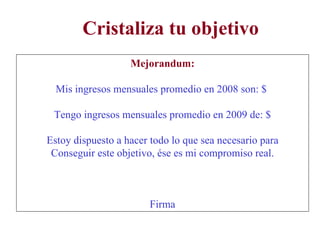 Cristaliza tu objetivo Mejorandum: Mis ingresos mensuales promedio en 2008 son: $  Tengo ingresos mensuales promedio en 2009 de: $ Estoy dispuesto a hacer todo lo que sea necesario para Conseguir este objetivo, ése es mi compromiso real. Firma 