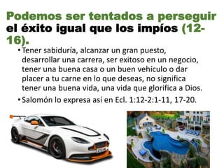 •Tener sabiduría, alcanzar un gran puesto,
desarrollar una carrera, ser exitoso en un negocio,
tener una buena casa o un buen vehículo o dar
placer a tu carne en lo que deseas, no significa
tener una buena vida, una vida que glorifica a Dios.
•Salomón lo expresa así en Ecl. 1:12-2:1-11, 17-20.
Podemos ser tentados a perseguir
el éxito igual que los impíos (12-
16).
 