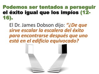 El Dr. James Dobson dijo: “¿De que
sirve escalar la escalera del éxito
para encontrarse después que uno
está en el edificio equivocado?
Podemos ser tentados a perseguir
el éxito igual que los impíos (12-
16).
 