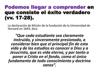 Podemos llegar a comprender en
que consiste el éxito verdadero
(vv. 17-28).
La declaración de Misión de la fundación de la Universidad de
Harvard en 1643, dice:
“Que cada estudiante sea claramente
instruido, y sinceramente presionado, a
considerar bien que el principal fin de esta
vida y de los estudios es conocer a Dios y a
Jesucristo, que es vida eterna, y por tanto a
poner a Cristo en el fondo, como el único
fundamento de todo conocimiento y doctrina
sanos”.
 