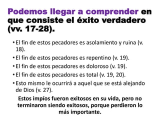 •El fin de estos pecadores es asolamiento y ruina (v.
18).
•El fin de estos pecadores es repentino (v. 19).
•El fin de estos pecadores es doloroso (v. 19).
•El fin de estos pecadores es total (v. 19, 20).
•Esto mismo le ocurrirá a aquel que se está alejando
de Dios (v. 27).
Estos impíos fueron exitosos en su vida, pero no
terminaron siendo exitosos, porque perdieron lo
más importante.
Podemos llegar a comprender en
que consiste el éxito verdadero
(vv. 17-28).
 
