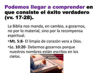 La Biblia nos manda, en cambio, a gozarnos,
no por lo material, sino por la recompensa
espiritual.
•Mt. 5:8- El limpio de corazón vera a Dios.
•Lc. 10:20- Debemos gozarnos porque
nuestros nombres están escritos en los
cielos.
Podemos llegar a comprender en
que consiste el éxito verdadero
(vv. 17-28).
 