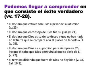 • El declara que estuvo con Dios a pesar de su aflicción
(v.v23).
• El declara que el consejo de Dios fue su guía (v. 24).
• El declara que Dios es su único deseo y que no hay nada
en la tierra que se compare con el placer de tenerlo a Él
(v. 25).
• El declara que Dios es su porción para siempre (v. 26).
Porque él sabe que Dios destruirá al que se aleja de El
(v. 27).
• El termina diciendo que fuera de Dios no hay bien (v. 28,
Sal. 16:2).
Podemos llegar a comprender en
que consiste el éxito verdadero
(vv. 17-28).
 