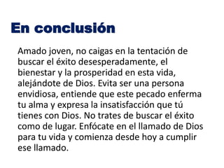 Amado joven, no caigas en la tentación de
buscar el éxito desesperadamente, el
bienestar y la prosperidad en esta vida,
alejándote de Dios. Evita ser una persona
envidiosa, entiende que este pecado enferma
tu alma y expresa la insatisfacción que tú
tienes con Dios. No trates de buscar el éxito
como de lugar. Enfócate en el llamado de Dios
para tu vida y comienza desde hoy a cumplir
ese llamado.
En conclusión
 
