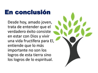 Desde hoy, amado joven,
trata de entender que el
verdadero éxito consiste
en estar con Dios y vivir
una vida fructífera para El,
entiende que lo más
importante no son los
logros de esta tierra sino
los logros de lo espiritual.
En conclusión
 