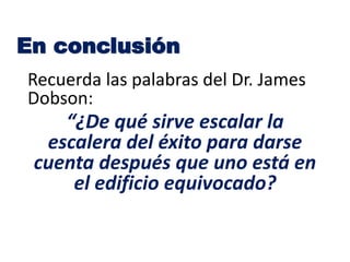 Recuerda las palabras del Dr. James
Dobson:
“¿De qué sirve escalar la
escalera del éxito para darse
cuenta después que uno está en
el edificio equivocado?
En conclusión
 