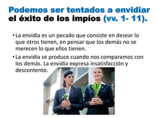 Podemos ser tentados a envidiar
el éxito de los impíos (vv. 1- 11).
•La envidia es un pecado que consiste en desear lo
que otros tienen, en pensar que los demás no se
merecen lo que ellos tienen.
•La envidia se produce cuando nos comparamos con
los demás. La envidia expresa insatisfacción y
descontento.
 