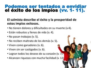 El salmista describe el éxito y la prosperidad de
estos impíos exitosos.
• No tienen dolores y dificultades en su muerte (v.4).
• Están robustos y llenos de vida (v. 4).
• No pasan trabajos (v. 5).
• No reciben maltrato de los demás (v. 5).
• Viven como ganadores (v. 6).
• Viven sin ser castigados (v. 6).
• Logran todos los deseos de su corazón (v. 7).
• Alcanzan riquezas con mucha facilidad (v. 12).
Podemos ser tentados a envidiar
el éxito de los impíos (vv. 1- 11).
 