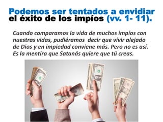 Cuando comparamos la vida de muchos impíos con
nuestras vidas, pudiéramos decir que vivir alejado
de Dios y en impiedad conviene más. Pero no es así.
Es la mentira que Satanás quiere que tú creas.
Podemos ser tentados a envidiar
el éxito de los impíos (vv. 1- 11).
 