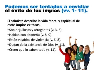 El salmista describe la vida moral y espiritual de
estos impíos exitosos.
•Son orgullosos y arrogantes (v. 3, 6).
•Hablan con altanería (v. 8, 9).
•Están vestidos de violencia (v. 6, 8).
•Dudan de la existencia de Dios (v. 11).
•Creen que lo saben todo (v. 11).
Podemos ser tentados a envidiar
el éxito de los impíos (vv. 1- 11).
 