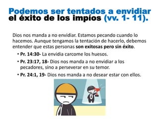 Dios nos manda a no envidiar. Estamos pecando cuando lo
hacemos. Aunque tengamos la tentación de hacerlo, debemos
entender que estas personas son exitosas pero sin éxito.
• Pr. 14:30- La envidia carcome los huesos.
• Pr. 23:17, 18- Dios nos manda a no envidiar a los
pecadores, sino a perseverar en su temor.
• Pr. 24:1, 19- Dios nos manda a no desear estar con ellos.
Podemos ser tentados a envidiar
el éxito de los impíos (vv. 1- 11).
 