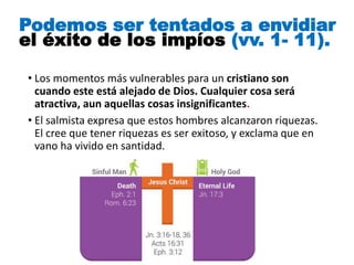 • Los momentos más vulnerables para un cristiano son
cuando este está alejado de Dios. Cualquier cosa será
atractiva, aun aquellas cosas insignificantes.
• El salmista expresa que estos hombres alcanzaron riquezas.
El cree que tener riquezas es ser exitoso, y exclama que en
vano ha vivido en santidad.
Podemos ser tentados a envidiar
el éxito de los impíos (vv. 1- 11).
 