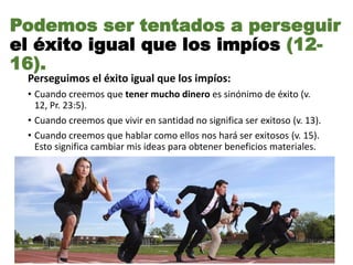 Podemos ser tentados a perseguir
el éxito igual que los impíos (12-
16).
Perseguimos el éxito igual que los impíos:
• Cuando creemos que tener mucho dinero es sinónimo de éxito (v.
12, Pr. 23:5).
• Cuando creemos que vivir en santidad no significa ser exitoso (v. 13).
• Cuando creemos que hablar como ellos nos hará ser exitosos (v. 15).
Esto significa cambiar mis ideas para obtener beneficios materiales.
 