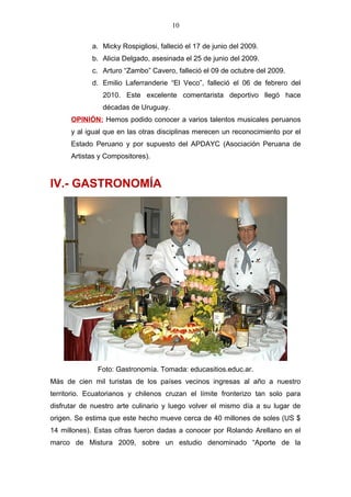10
a. Micky Rospigliosi, falleció el 17 de junio del 2009.
b. Alicia Delgado, asesinada el 25 de junio del 2009.
c. Arturo “Zambo” Cavero, falleció el 09 de octubre del 2009.
d. Emilio Laferranderie “El Veco”, falleció el 06 de febrero del
2010. Este excelente comentarista deportivo llegó hace
décadas de Uruguay.
OPINIÓN: Hemos podido conocer a varios talentos musicales peruanos
y al igual que en las otras disciplinas merecen un reconocimiento por el
Estado Peruano y por supuesto del APDAYC (Asociación Peruana de
Artistas y Compositores).
IV.- GASTRONOMÍA
Foto: Gastronomía. Tomada: educasitios.educ.ar.
Más de cien mil turistas de los países vecinos ingresas al año a nuestro
territorio. Ecuatorianos y chilenos cruzan el límite fronterizo tan solo para
disfrutar de nuestro arte culinario y luego volver el mismo día a su lugar de
origen. Se estima que este hecho mueve cerca de 40 millones de soles (US $
14 millones). Estas cifras fueron dadas a conocer por Rolando Arellano en el
marco de Mistura 2009, sobre un estudio denominado “Aporte de la
 