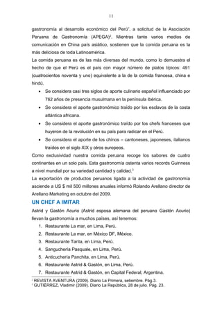 11
gastronomía al desarrollo económico del Perú”, a solicitud de la Asociación
Peruana de Gastronomía (APEGA)2
. Mientras tanto varios medios de
comunicación en China país asiático, sostienen que la comida peruana es la
más deliciosa de toda Latinoamérica.
La comida peruana es de las más diversas del mundo, como lo demuestra el
hecho de que el Perú es el país con mayor número de platos típicos: 491
(cuatrocientos noventa y uno) equivalente a la de la comida francesa, china e
hindú.
• Se considera casi tres siglos de aporte culinario español influenciado por
762 años de presencia musulmana en la península ibérica.
• Se considera el aporte gastronómico traído por los esclavos de la costa
atlántica africana.
• Se considera el aporte gastronómico traído por los chefs franceses que
huyeron de la revolución en su país para radicar en el Perú.
• Se considera el aporte de los chinos – cantoneses, japoneses, italianos
traídos en el siglo XIX y otros europeos.
Como exclusividad nuestra comida peruana recoge los sabores de cuatro
continentes en un solo país. Esta gastronomía ostenta varios records Guinness
a nivel mundial por su variedad cantidad y calidad.3
La exportación de productos peruanos ligada a la actividad de gastronomía
asciende a US $ mil 500 millones anuales informó Rolando Arellano director de
Arellano Marketing en octubre del 2009.
UN CHEF A IMITAR
Astrid y Gastón Acurio (Astrid esposa alemana del peruano Gastón Acurio)
llevan la gastronomía a muchos países, así tenemos:
1. Restaurante La mar, en Lima, Perú.
2. Restaurante La mar, en México DF, México.
3. Restaurante Tanta, en Lima, Perú.
4. Sanguchería Pasquale, en Lima, Perú.
5. Anticuchería Panchita, en Lima, Perú.
6. Restaurante Astrid & Gastón, en Lima, Perú.
7. Restaurante Astrid & Gastón, en Capital Federal, Argentina.
2
REVISTA AVENTURA (2009). Diario La Primera, setiembre. Pág.3.
3
GUTIÉRREZ, Vladimir (2009). Diario La República, 28 de julio. Pág. 23.
 