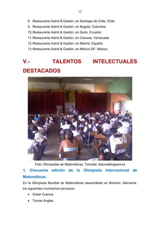12
8. Restaurante Astrid & Gastón, en Santiago de Chile, Chile.
9. Restaurante Astrid & Gastón, en Bogotá, Colombia.
10.Restaurante Astrid & Gastón, en Quito, Ecuador.
11.Restaurante Astrid & Gastón, en Caracas, Venezuela.
12.Restaurante Astrid & Gastón, en Madrid, España.
13.Restaurante Astrid & Gastón, en México DF, México.
V.- TALENTOS INTELECTUALES
DESTACADOS
Foto: Olimpiadas de Matemáticas. Tomada: itatuniablogspot.es
1. Cincuenta edición de la Olimpiada Internacional de
Matemáticas.
En la Olimpiada Mundial de Matemáticas desarrollado en Bremen, Alemania,
los siguientes muchachos peruanos:
• César Cuenca.
• Tomás Ángles.
 