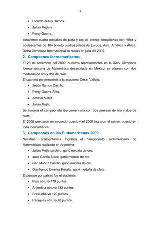 13
• Ricardo Jesús Ramos.
• Julián Mejía y
• Percy Guerra.
obtuvieron cuatro medallas de plata y dos de bronce compitiendo con niños y
adolescentes de 104 (ciento cuatro) países de Europa, Asia, América y África.
Dicha Olimpiada Internacional se realizó en julio del 2009.
2. Campeones Iberoamericanos
El 28 de setiembre del 2009, nuestros representantes en la XXIV Olimpiada
Iberoamericana de Matemática desarrollada en México, se alzaron con dos
medallas de oro y dos de plata.
El cuarteto perteneciente a la academia César Vallejo:
• Jesús Ramos Castillo.
• Percy Guerra Ríos.
• Amílcar Vélez.
• Julián Mejía.
Se trajeron el campeonato iberoamericano con dos preseas de oro y dos de
plata.
El 2008 quedaron en segundo puesto y el 2009 lograron el primer puesto en
toda Iberoamérica.
3. Campeones en las Sudamericanas 2009
Nuestros representantes lograron el campeonato sudamericano de
Matemáticas realizado en Argentina:
• Julián Mejía cordero, ganó medalla de oro.
• José García Sulca, ganó medalla de oro.
• Iván Muñoz Castillo, ganó medalla de oro.
• Gianfranco Umeres Peralta, ganó medalla de plata.
El puntaje por países fue el siguiente:
• Perú obtuvo 179 puntos.
• Argentina obtuvo 132 puntos.
• Brasil obtuvo 120 puntos.
• Paraguay obtuvo 70 puntos.
 