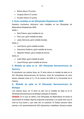 14
• Bolivia obtuvo 37 puntos.
• Uruguay obtuvo 31 puntos.
• Ecuador obtuvo 27 puntos.
4. Ocho medallas en las Olimpiadas Rioplatenses 2009
Nuestros muchachos obtuvieron ocho medallas en las Olimpiadas de
Matemáticas Rioplatenses 2009.
NIVEL I
• Raúl Chávez, ganó medalla de oro.
• Paul Luyo, ganó medalla de plata.
• Jesús Advincula, ganó medalla de plata.
NIVEL II
• José García, ganó medalla de plata.
• Gianmarco Gutiérrez, ganó medalla de bronce.
• Alejandro Warton, ganó medalla de bronce.
NIVEL III
• Julián Mejía, ganó medalla de plata.
• Josué Piscoya, ganó medalla de bronce.
5. Medalla de plata en la XIV Olimpiada Iberoamericana de
Química.
El estudiante Luis cabrera Sosa, de 15 años obtuvo la medalla de plata en la
XIV Olimpiada Iberoamericana de Química, entre 56 competidores de trece
países realizado entre el 5 y 10 de octubre del 2009 en la Universidad de la
Habana.
6.- Medalla de plata en III Olimpiada Iberoamericana de
Biología.
Luis cabrera Sosa, de 15 años se alzó con la medalla de plata en la III
Olimpiada Iberoamericana de Biología realizado en España.
OPINION: En lo que se refiere a las Olimpiadas de Matemáticas he tenido la
oportunidad de analizar algunas preguntas propuestas y se puede decir que el
nivel es muy bueno y que cada año va subiendo. El Estado peruano debe
premiar a los aproximadamente 200 (doscientos) medallistas olímpicos desde
 