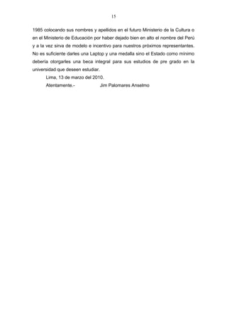 15
1985 colocando sus nombres y apellidos en el futuro Ministerio de la Cultura o
en el Ministerio de Educación por haber dejado bien en alto el nombre del Perú
y a la vez sirva de modelo e incentivo para nuestros próximos representantes.
No es suficiente darles una Laptop y una medalla sino el Estado como mínimo
debería otorgarles una beca integral para sus estudios de pre grado en la
universidad que deseen estudiar.
Lima, 13 de marzo del 2010.
Atentamente.- Jim Palomares Anselmo
 