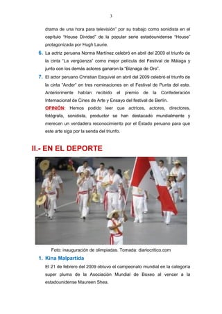 3
drama de una hora para televisión” por su trabajo como sonidista en el
capítulo “House Dividad” de la popular serie estadounidense “House”
protagonizada por Hugh Laurie.
6. La actriz peruana Norma Martínez celebró en abril del 2009 el triunfo de
la cinta “La vergüenza” como mejor película del Festival de Málaga y
junto con los demás actores ganaron la “Biznaga de Oro”.
7. El actor peruano Christian Esquivel en abril del 2009 celebró el triunfo de
la cinta “Ander” en tres nominaciones en el Festival de Punta del este.
Anteriormente habían recibido el premio de la Confederación
Internacional de Cines de Arte y Ensayo del festival de Berlín.
OPINIÓN: Hemos podido leer que actrices, actores, directores,
fotógrafa, sonidista, productor se han destacado mundialmente y
merecen un verdadero reconocimiento por el Estado peruano para que
este arte siga por la senda del triunfo.
II.- EN EL DEPORTE
Foto: inauguración de olimpiadas. Tomada: diariocritico.com
1. Kina Malpartida
El 21 de febrero del 2009 obtuvo el campeonato mundial en la categoría
super pluma de la Asociación Mundial de Boxeo al vencer a la
estadounidense Maureen Shea.
 