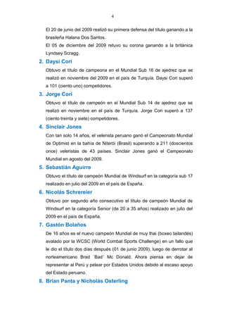 4
El 20 de junio del 2009 realizó su primera defensa del título ganando a la
brasileña Halana Dos Santos.
El 05 de diciembre del 2009 retuvo su corona ganando a la británica
Lyndsey Scragg.
2. Daysi Cori
Obtuvo el título de campeona en el Mundial Sub 16 de ajedrez que se
realizó en noviembre del 2009 en el país de Turquía. Daysi Cori superó
a 101 (ciento uno) competidores.
3. Jorge Cori
Obtuvo el título de campeón en el Mundial Sub 14 de ajedrez que se
realizó en noviembre en el país de Turquía. Jorge Cori superó a 137
(ciento treinta y siete) competidores.
4. Sinclair Jones
Con tan solo 14 años, el velerista peruano ganó el Campeonato Mundial
de Optimist en la bahía de Niterói (Brasil) superando a 211 (doscientos
once) veleristas de 43 países. Sinclair Jones ganó el Campeonato
Mundial en agosto del 2009.
5. Sebastián Aguirre
Obtuvo el título de campeón Mundial de Windsurf en la categoría sub 17
realizado en julio del 2009 en el país de España.
6. Nicolás Schrereier
Obtuvo por segundo año consecutivo el título de campeón Mundial de
Windsurf en la categoría Senior (de 20 a 35 años) realizado en julio del
2009 en el país de España.
7. Gastón Bolaños
De 16 años es el nuevo campeón Mundial de muy thai (boxeo tailandés)
avalado por la WCSC (World Combat Sports Challenge) en un fallo que
le dio el título dos días después (01 de junio 2009), luego de derrotar al
norteamericano Brad ´Bad´ Mc Donald. Ahora piensa en dejar de
representar al Perú y pelear por Estados Unidos debido al escaso apoyo
del Estado peruano.
8. Brian Panta y Nicholás Osterling
 