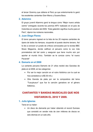 7
el tercer Grammy que obtiene el Perú ya que anteriormente lo ganó
los excelentes cantantes Gian Marco y Susana Baca.
2. Adammo
El grupo juvenil Adammo ganó la lengua como “Mejor nuevo artista
centro” entregado durante los premios MTV realizado en el país de
Colombia en octubre del 2009. “Este galardón significa mucho para el
Perú”, dijeron los rockeros nacionales.
3. Juan Diego Flores
El tenor peruano ingresó en la lista de los 20 mejores cantantes de
ópera de todos los tiempos, ocupando el puesto decimo tercero. Así
lo dio a conocer un jurado de críticos convocados por la revista BBC
Music Magazine, donde califican al peruano como la voz más
prometedora del bel canto y aseguran que tiene mucho aún por
aportar al mundo lírico. También se le conoce como “el nuevo
Pavarotti”
4. Damaris en el 2008
La cantante peruana Damaris de 21 años recibió dos Gaviotas de
plata en el 2008, en las categorías:
• Por ser la mejor canción en el rubro folclórico con la cual se
hizo acreedora a US$ 30 mil y
• Otra Gaviota de plata por ser la compositora del tema
“Tusuykusun” que fue la canción ganadora en el género
folklórico.
CANTANTES Y BANDAS MUSICALES QUE NOS
VISITARON EL 2010 Y 2009.
1. Julio Iglesias
Tiene en su haber:
• Un disco de diamante por haber obtenido el record Guiness
que consistió en vender más de cien millones de discos en
seis idiomas en un solo año.
 