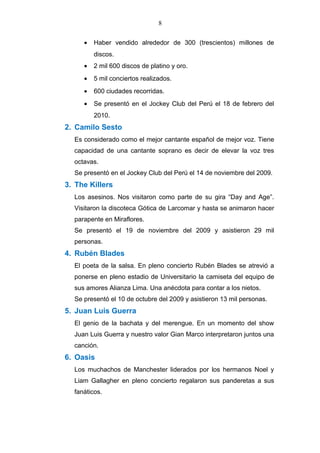 8
• Haber vendido alrededor de 300 (trescientos) millones de
discos.
• 2 mil 600 discos de platino y oro.
• 5 mil conciertos realizados.
• 600 ciudades recorridas.
• Se presentó en el Jockey Club del Perú el 18 de febrero del
2010.
2. Camilo Sesto
Es considerado como el mejor cantante español de mejor voz. Tiene
capacidad de una cantante soprano es decir de elevar la voz tres
octavas.
Se presentó en el Jockey Club del Perú el 14 de noviembre del 2009.
3. The Killers
Los asesinos. Nos visitaron como parte de su gira “Day and Age”.
Visitaron la discoteca Gótica de Larcomar y hasta se animaron hacer
parapente en Miraflores.
Se presentó el 19 de noviembre del 2009 y asistieron 29 mil
personas.
4. Rubén Blades
El poeta de la salsa. En pleno concierto Rubén Blades se atrevió a
ponerse en pleno estadio de Universitario la camiseta del equipo de
sus amores Alianza Lima. Una anécdota para contar a los nietos.
Se presentó el 10 de octubre del 2009 y asistieron 13 mil personas.
5. Juan Luis Guerra
El genio de la bachata y del merengue. En un momento del show
Juan Luis Guerra y nuestro valor Gian Marco interpretaron juntos una
canción.
6. Oasis
Los muchachos de Manchester liderados por los hermanos Noel y
Liam Gallagher en pleno concierto regalaron sus panderetas a sus
fanáticos.
 