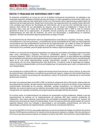 ESTR@TEGIA Magazine
Año 2- Edición Nº43 - Sección Tecnología


ÉXITO Y FRACASO EN SISTEMAS CRM Y ERP
El ambiente competitivo en el que se vive en el ámbito empresarial actualmente, ha obligado a las
empresas a generar ventajas competitivas para así ofrecer un valor agregado al consumidor razón por la
                                                                                         ,
cual se ha vuelto cada vez más importante contar con información clara y oportuna para poder lograr los
objetivos de las organizaciones. Desde hace varios años, las organizaciones han puesto mayor atención
a las ventajas que ofrecen las Tecnologías de Información, por lo que las han considerado como un
aspecto clave dentro de sus estrategias de negocio, para así lograr la integración y mejora de los
procesos clave, esto por medio de la implementación de sistemas ERP o CRM lo cual no siempre
garantiza el éxito de la organización. El presente artículo presenta las ventajas y beneficios de la
implementación de este tipo de sistemas, así como sus desventajas y problemáticas en distintos
aspectos. También se presentan algunas propuestas conseguir el éxito.


El compartimiento de información entre los departamentos (manufactura y logística, finanzas, ventas,
mercadotecnia y recursos humanos), y la satisfacción de las necesidades de los cada vez más exigentes
consumidores son dos problemáticas comunes de las organizaciones, las cuales se tratan de resolver
recurriendo a distintos medios que ayuden a la generar, compartir, actualizar, comunicar y obtener
información útil y confiable, para así poder alcanzar las metas y objetivos planeados.


El ERP es un conjunto de programas integrados que apoya las principales actividades organizacionales
tales como manufactura y logística, finanzas y contabilidad, ventas y mercadotecnia y recursos
humanos (Aladwani, 2001). El punto clave para las empresas es adquirir un solo software que satisfaga
las necesidades de la gente de cada departamento de la organización, y asimismo tener una sola base de
datos en la cual varios departamentos puedan intercambiar, acceder y actualizar información y
comunicarse con los otros departamentos más fácilmente. Lo anterior evita la duplicidad de trabajo,
reducir el esfuerzo desperdiciado y elimina actividades que no representan gran valor o simplemente no
son indispensables.


Las ventajas de un sistema ERP son: realizar las transacciones financieras en menor tiempo, la reducción
de costos al hacer más eficiente y simplificar los procesos de negocio, integrar la información financiera,
estandarizar y acelerar los procesos de manufactura, reducir el inventario, estandarizar la información
de Recursos Humanos.


Al contar con sistemas tales como ERP y CRM, se facilita la integración de la información relacionada con
las ordenes de los clientes, de esta manera mejorando la relación y el servicio al cliente, lo que mejora la
productividad, demandas de los clientes, velocidad, ventaja competitiva y la reducción de costos.
Además, los usuarios opinan que los sistemas los pueden hacer a ellos más ágiles en el marketplace en
comparación con aquellas compañías con programas personalizados difíciles de cambiar.


En muchos casos, la implementación de sistemas ha ocasionado muchos problemas, debido a que las
organizaciones se enfocan en la implementación de sistemas ERP para resolver problemas de
integración, pero estos sistemas automatizan las actividades principales del negocio sin resolver las
estructuras y procesos de negocio fundamentales. Es por eso que los administradores deben de conocer
aspectos básicos como sus ventajas y desventajas y sus principales características, así como sus
desventajas y problemas de implementación, antes de tomar una decisión definitiva.


Con el uso del ERP, lo mínimo que puede esperarse es que los procesos de trabajo se realicen de manera
distinta. El ERP genera cambios en la manera como las personas realizan su trabajo. Pero los cambios en
la forma en que las personas realizan su trabajo es la parte más difícil. Para disminuir esta problemática,



Estr@tegia Consultora                                                                              Página 1
Felix de Azara2330 - (3300) Posadas - Misiones - Argentina
Web: www.e-estrategia.com.ar
E-mail: info@estrategiamagazine.com.ar
 