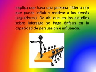 Implica que haya una persona (líder o no)
que pueda influir y motivar a los demás
(seguidores). De ahí que en los estudios
sobre liderazgo se haga énfasis en la
capacidad de persuasión e influencia.
 