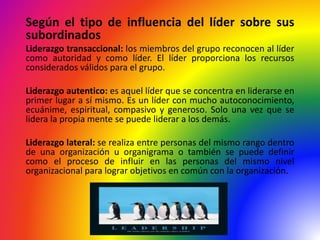 Según el tipo de influencia del líder sobre sus
subordinados
Liderazgo transaccional: los miembros del grupo reconocen al líder
como autoridad y como líder. El líder proporciona los recursos
considerados válidos para el grupo.
Liderazgo autentico: es aquel líder que se concentra en liderarse en
primer lugar a sí mismo. Es un líder con mucho autoconocimiento,
ecuánime, espiritual, compasivo y generoso. Solo una vez que se
lidera la propia mente se puede liderar a los demás.
Liderazgo lateral: se realiza entre personas del mismo rango dentro
de una organización u organigrama o también se puede definir
como el proceso de influir en las personas del mismo nivel
organizacional para lograr objetivos en común con la organización.
 