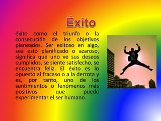 éxito como el triunfo o la
consecución de los objetivos
planeados. Ser exitoso en algo,
sea esto planificado o azaroso,
significa que uno ve sus deseos
cumplidos, se siente satisfecho, se
encuentra feliz. El éxito es lo
opuesto al fracaso o a la derrota y
es, por tanto, uno de los
sentimientos o fenómenos más
positivos que puede
experimentar el ser humano.
 