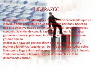 LIDERAZGO
Puede decirse que el liderazgo es el conjunto de capacidades que un
individuo tiene para influir en un colectivo de personas, haciendo
que este colectivo trabaje con entusiasmo en el logro de objetivos
comunes. Se entiende como la capacidad de tomar la iniciativa,
gestionar, convocar, promover, incentivar, motivar y evaluar a un
grupo o equipo
Implica que haya una persona (líder o no) que pueda influir y
motivar a los demás (seguidores). De ahí que en los estudios sobre
liderazgo se haga énfasis en la capacidad de persuacion e influencia.
Tradicionalmente, a la suma de estas dos variables se le ha
denominado carisma
 