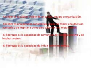 -Un líder es la cabeza visible de un grupo, equipo u organización.
-Un líder es una persona carismática, capaz de tomar una decisión
acertada y de inspirar a otros para alcanzar una meta común.
-El liderazgo es la capacidad de comunicar de manera positiva y de
inspirar a otros.
-El liderazgo es la capacidad de influir sobre los demás.
 