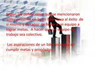 Según las definiciones que se mencionaron
anteriormente un buen líder lleva al éxito de
si mismo y es capaz de llevar a un equipo a
lograr metas. A hacer que un equipo de
trabajo sea colectivo.
Las aspiraciones de un líder es capaz de
cumplir metas y propósitos.
 
