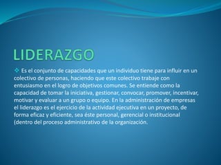  Es el conjunto de capacidades que un individuo tiene para influir en un
colectivo de personas, haciendo que este colectivo trabaje con
entusiasmo en el logro de objetivos comunes. Se entiende como la
capacidad de tomar la iniciativa, gestionar, convocar, promover, incentivar,
motivar y evaluar a un grupo o equipo. En la administración de empresas
el liderazgo es el ejercicio de la actividad ejecutiva en un proyecto, de
forma eficaz y eficiente, sea éste personal, gerencial o institucional
(dentro del proceso administrativo de la organización.
 