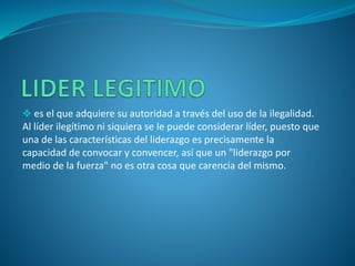 es el que adquiere su autoridad a través del uso de la ilegalidad.
Al líder ilegítimo ni siquiera se le puede considerar líder, puesto que
una de las características del liderazgo es precisamente la
capacidad de convocar y convencer, así que un "liderazgo por
medio de la fuerza" no es otra cosa que carencia del mismo.
 