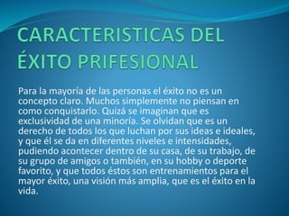 Para la mayoría de las personas el éxito no es un
concepto claro. Muchos simplemente no piensan en
como conquistarlo. Quizá se imaginan que es
exclusividad de una minoría. Se olvidan que es un
derecho de todos los que luchan por sus ideas e ideales,
y que él se da en diferentes niveles e intensidades,
pudiendo acontecer dentro de su casa, de su trabajo, de
su grupo de amigos o también, en su hobby o deporte
favorito, y que todos éstos son entrenamientos para el
mayor éxito, una visión más amplia, que es el éxito en la
vida.
 