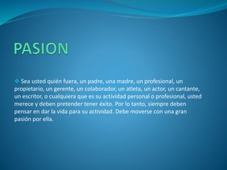  Sea usted quién fuera, un padre, una madre, un profesional, un
propietario, un gerente, un colaborador, un atleta, un actor, un cantante,
un escritor, o cualquiera que es su actividad personal o profesional, usted
merece y deben pretender tener éxito. Por lo tanto, siempre deben
pensar en dar la vida para su actividad. Debe moverse con una gran
pasión por ella.
 