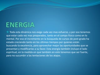  Toda esta dinámica nos exige cada vez mas esfuerzo, y por eso tenemos
que estar cada vez mas preparados, tanto en el campo físico como en lo
mental. Por eso el incremento en la búsqueda de cursos de post-grado ha
estado creciendo tanto en los últimos tiempos por quienes están
buscando la excelencia, para aprovechar mejor las oportunidades que se
presentan y modificarlas a su favor. Esta energía también incluye el lado
espiritual, en la medida en que también en esto tenemos que ser fuerte,
para no sucumbir a las tentaciones de los atajos.
 