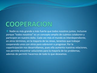  Nadie es más grande o más fuerte que todos nosotros juntos. Inclusive
porque “todos nosotros” es un concepto amplio de cuántos colaboren y
participen en nuestro éxito. Cada vez más el mundo es interdependiente,
en otros términos, en la mayoría de las áreas, tenemos que trabajar
cooperando unos con otros para sobrevivir o progresar. Por la
coparticipación nos desarrollamos, pues ella aumenta nuestras relaciones,
nos permite encontrar soluciones para la mayoría de los problemas,
además de permitir hacernos de todo lo que deseamos.
 