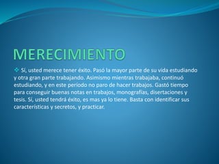  Sí, usted merece tener éxito. Pasó la mayor parte de su vida estudiando
y otra gran parte trabajando. Asimismo mientras trabajaba, continuó
estudiando, y en este período no paro de hacer trabajos. Gastó tiempo
para conseguir buenas notas en trabajos, monografías, disertaciones y
tesis. Sí, usted tendrá éxito, es mas ya lo tiene. Basta con identificar sus
características y secretos, y practicar.
 