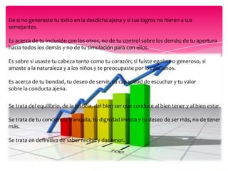 El éxito está ligado a una vida balanceadaEsta conclusión explica porque algunas personas que se concentran en lograr el “éxito” en una sola área de su vida, terminan viviendo en un completo descontrol, nada envidiable. Hay tantos ejemplos lamentables: genios de la música que perdieron su vida al sucumbir a las drogas; millonarios casados y divorciados más veces de las que se pueden contar con los dedos de una mano; empresarios que terminaron sus días en la cárcel y tantos más. Quizás podríamos comparar el éxito a una buena receta de concina, un poquito de sal, otro de pimienta, la cantidad justa de jengibre (y qué se yo qué más cosas, no soy buena cocinera, conste). Pero si nos excedemos en la cantidad de sal, o peor aún, si no le ponemos nada de este condimento, en ambos casos el resultado será el mismo, una mala comida. Así que en está fórmula del éxito, es importante balancear bien los ingredientes.