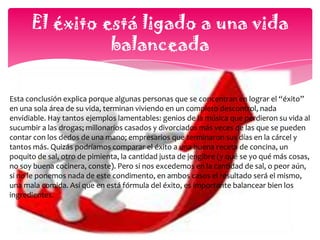  El éxito es diferente para cada personaLa diversidad entre las personas en tan increíblemente amplia, que ni siquiera podemos encontrar a dos personas con las mismas huellas digitales. Cada uno de nosotros es una combinación fascinante de talentos, gustos, actitudes, virtudes y defectos. Es por esto que no podríamos pretender que aquello que se considera éxito para unos, sea éxito para otros. Así, para algunos el éxito es desarrollarse en el campo de la música, mientras que para otro es ser un excelente piloto o empresario y porqué no, actor de cine; mientras que otros pueden llamar éxito a dedicarse a ayudar a los más necesitados (como la Madre Teresa de Calcuta), e incluso a actividades menos llamativas como ser el mejor maestro de educación preescolar de la zona o ser una excelente madre de familia, dedicada a la educación de los hijos y a llevar el hogar en paz y armonía. Y la verdad, por qué habríamos de vivir conforme a los estándares de otros. Bien lo señala aquel dicho: “Se tu mismo, todos los demás ya están ocupados”.